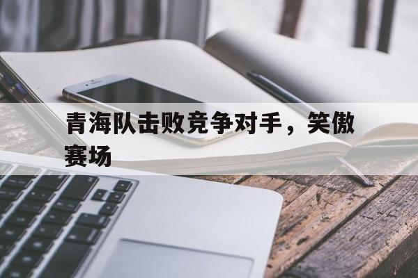 青海队击败竞争对手,笑傲赛场是谁 青海队击败竞争对手,笑傲赛场是谁