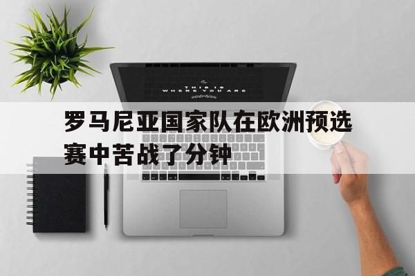 关于罗马尼亚国家队在欧洲预选赛中苦战了分钟的信息